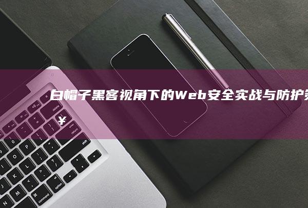 白帽子黑客视角下的Web安全实战与防护策略